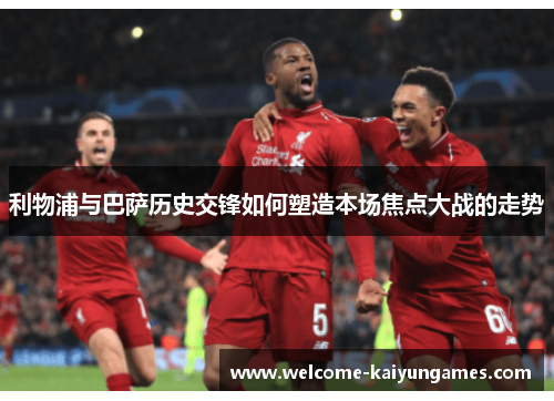 利物浦与巴萨历史交锋如何塑造本场焦点大战的走势