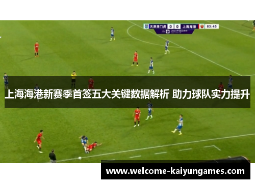 上海海港新赛季首签五大关键数据解析 助力球队实力提升