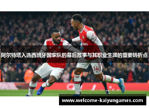 阿尔特塔入选西班牙国家队的幕后故事与其职业生涯的重要转折点