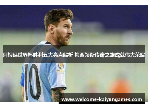 阿根廷世界杯胜利五大亮点解析 梅西领衔传奇之路成就伟大荣耀