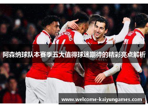 阿森纳球队本赛季五大值得球迷期待的精彩亮点解析